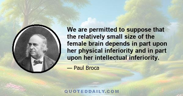 We are permitted to suppose that the relatively small size of the female brain depends in part upon her physical inferiority and in part upon her intellectual inferiority.