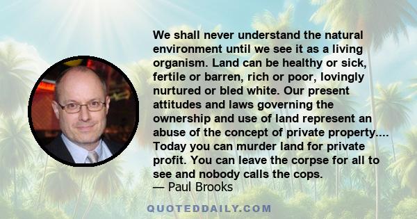 We shall never understand the natural environment until we see it as a living organism. Land can be healthy or sick, fertile or barren, rich or poor, lovingly nurtured or bled white. Our present attitudes and laws