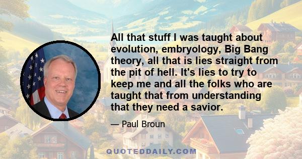 All that stuff I was taught about evolution, embryology, Big Bang theory, all that is lies straight from the pit of hell. It's lies to try to keep me and all the folks who are taught that from understanding that they