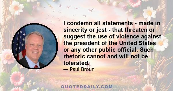 I condemn all statements - made in sincerity or jest - that threaten or suggest the use of violence against the president of the United States or any other public official. Such rhetoric cannot and will not be tolerated.