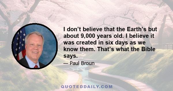 I don’t believe that the Earth’s but about 9,000 years old. I believe it was created in six days as we know them. That’s what the Bible says.