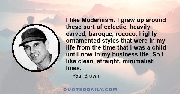 I like Modernism. I grew up around these sort of eclectic, heavily carved, baroque, rococo, highly ornamented styles that were in my life from the time that I was a child until now in my business life. So I like clean,