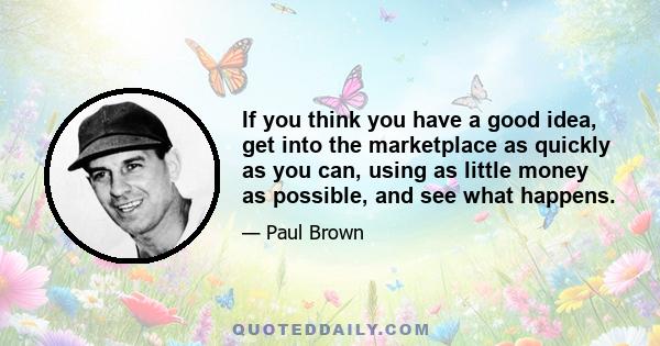 If you think you have a good idea, get into the marketplace as quickly as you can, using as little money as possible, and see what happens.