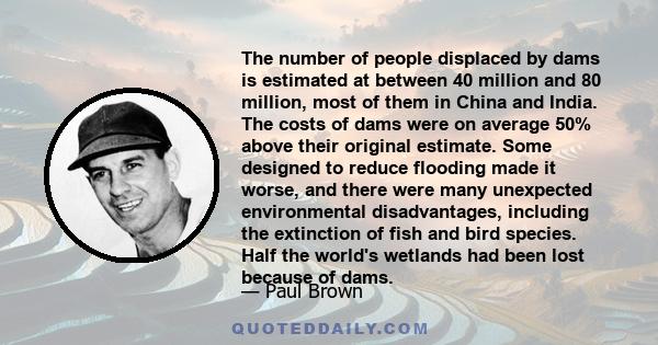 The number of people displaced by dams is estimated at between 40 million and 80 million, most of them in China and India. The costs of dams were on average 50% above their original estimate. Some designed to reduce