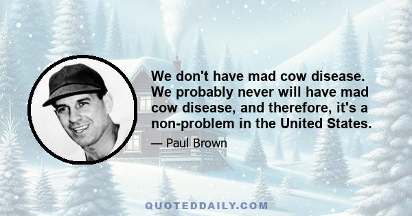 We don't have mad cow disease. We probably never will have mad cow disease, and therefore, it's a non-problem in the United States.