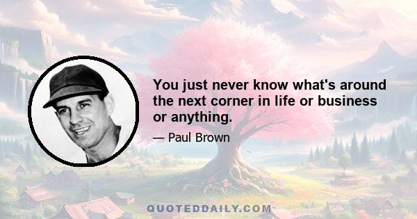 You just never know what's around the next corner in life or business or anything.