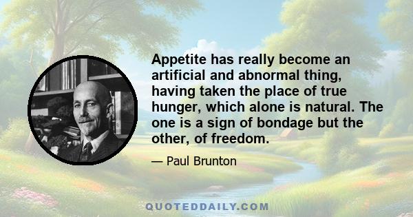 Appetite has really become an artificial and abnormal thing, having taken the place of true hunger, which alone is natural. The one is a sign of bondage but the other, of freedom.