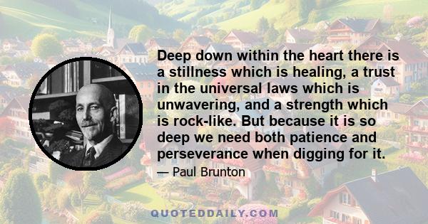 Deep down within the heart there is a stillness which is healing, a trust in the universal laws which is unwavering, and a strength which is rock-like. But because it is so deep we need both patience and perseverance