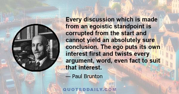 Every discussion which is made from an egoistic standpoint is corrupted from the start and cannot yield an absolutely sure conclusion. The ego puts its own interest first and twists every argument, word, even fact to