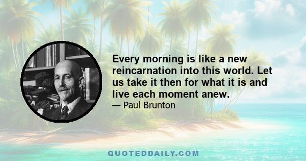 Every morning is like a new reincarnation into this world. Let us take it then for what it is and live each moment anew.