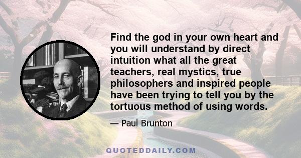 Find the god in your own heart and you will understand by direct intuition what all the great teachers, real mystics, true philosophers and inspired people have been trying to tell you by the tortuous method of using