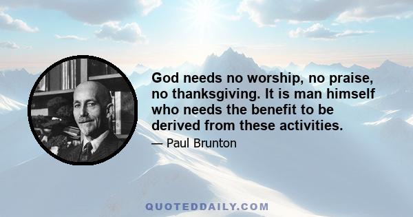 God needs no worship, no praise, no thanksgiving. It is man himself who needs the benefit to be derived from these activities.