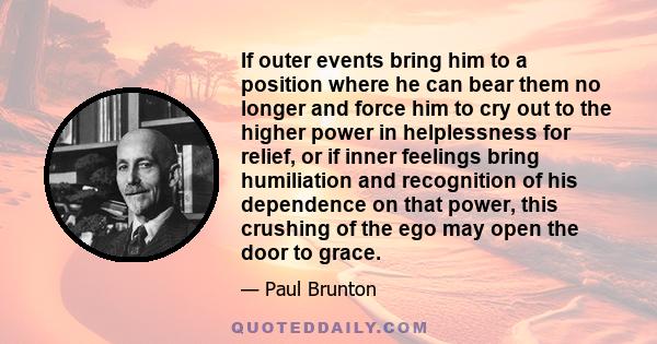 If outer events bring him to a position where he can bear them no longer and force him to cry out to the higher power in helplessness for relief, or if inner feelings bring humiliation and recognition of his dependence