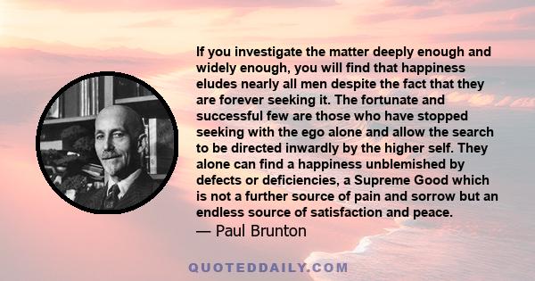 If you investigate the matter deeply enough and widely enough, you will find that happiness eludes nearly all men despite the fact that they are forever seeking it. The fortunate and successful few are those who have