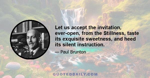 Let us accept the invitation, ever-open, from the Stillness, taste its exquisite sweetness, and heed its silent instruction.