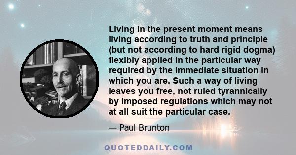 Living in the present moment means living according to truth and principle (but not according to hard rigid dogma) flexibly applied in the particular way required by the immediate situation in which you are. Such a way