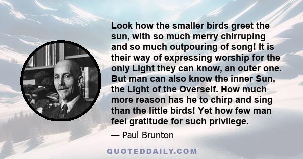 Look how the smaller birds greet the sun, with so much merry chirruping and so much outpouring of song! It is their way of expressing worship for the only Light they can know, an outer one. But man can also know the