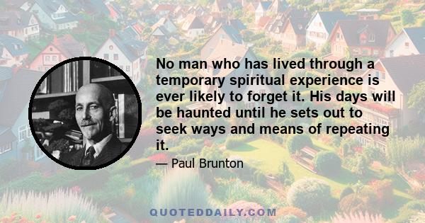 No man who has lived through a temporary spiritual experience is ever likely to forget it. His days will be haunted until he sets out to seek ways and means of repeating it.