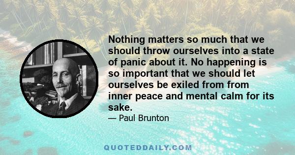 Nothing matters so much that we should throw ourselves into a state of panic about it. No happening is so important that we should let ourselves be exiled from from inner peace and mental calm for its sake.