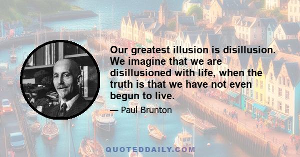 Our greatest illusion is disillusion. We imagine that we are disillusioned with life, when the truth is that we have not even begun to live.