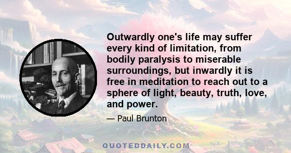 Outwardly one's life may suffer every kind of limitation, from bodily paralysis to miserable surroundings, but inwardly it is free in meditation to reach out to a sphere of light, beauty, truth, love, and power.