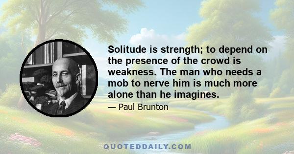 Solitude is strength; to depend on the presence of the crowd is weakness. The man who needs a mob to nerve him is much more alone than he imagines.