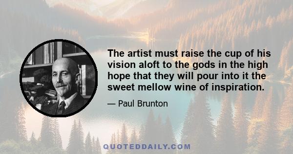 The artist must raise the cup of his vision aloft to the gods in the high hope that they will pour into it the sweet mellow wine of inspiration.