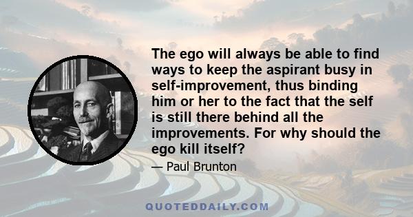 The ego will always be able to find ways to keep the aspirant busy in self-improvement, thus binding him or her to the fact that the self is still there behind all the improvements. For why should the ego kill itself?