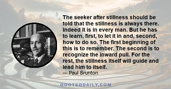 The seeker after stillness should be told that the stillness is always there. Indeed it is in every man. But he has to learn, first, to let it in and, second, how to do so. The first beginning of this is to remember.