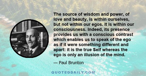 The source of wisdom and power, of love and beauty, is within ourselves, but not within our egos. It is within our consciousness. Indeed, its presence provides us with a conscious contrast which enables us to speak of