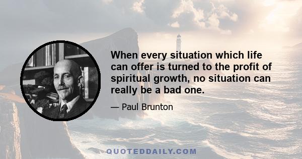 When every situation which life can offer is turned to the profit of spiritual growth, no situation can really be a bad one.