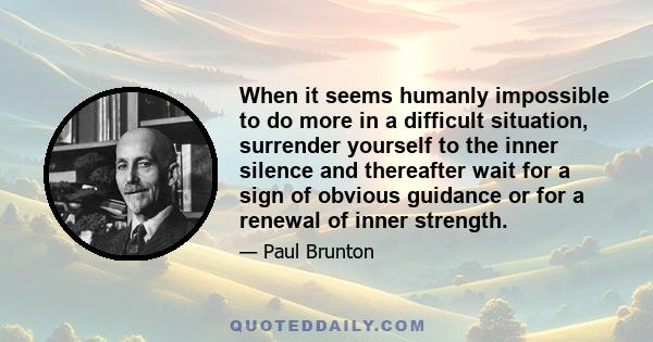 When it seems humanly impossible to do more in a difficult situation, surrender yourself to the inner silence and thereafter wait for a sign of obvious guidance or for a renewal of inner strength.