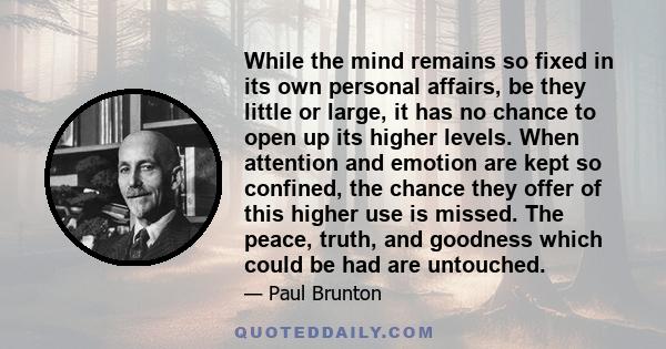 While the mind remains so fixed in its own personal affairs, be they little or large, it has no chance to open up its higher levels. When attention and emotion are kept so confined, the chance they offer of this higher