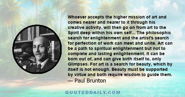 Whoever accepts the higher mission of art and comes nearer and nearer to it through his creative activity, will then go on from art to the Spirit deep within his own self... The philosophic search for enlightenment and