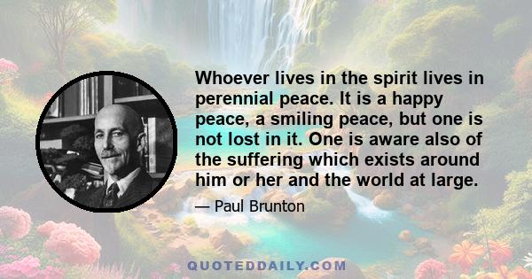 Whoever lives in the spirit lives in perennial peace. It is a happy peace, a smiling peace, but one is not lost in it. One is aware also of the suffering which exists around him or her and the world at large.