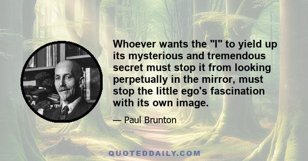 Whoever wants the I to yield up its mysterious and tremendous secret must stop it from looking perpetually in the mirror, must stop the little ego's fascination with its own image.