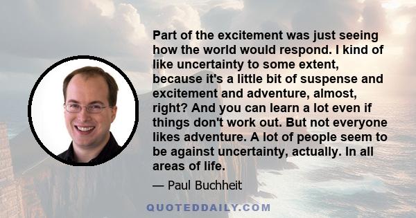 Part of the excitement was just seeing how the world would respond. I kind of like uncertainty to some extent, because it's a little bit of suspense and excitement and adventure, almost, right? And you can learn a lot