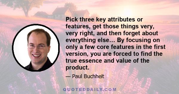 Pick three key attributes or features, get those things very, very right, and then forget about everything else… By focusing on only a few core features in the first version, you are forced to find the true essence and