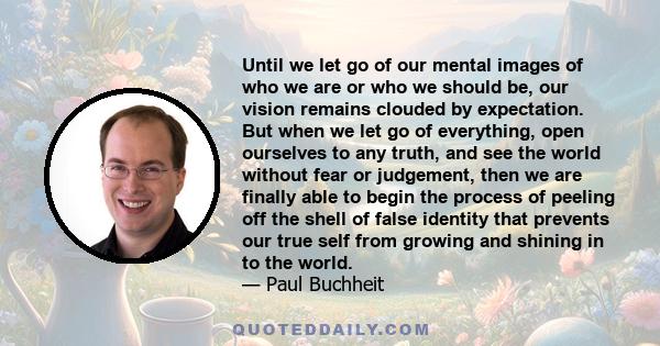 Until we let go of our mental images of who we are or who we should be, our vision remains clouded by expectation. But when we let go of everything, open ourselves to any truth, and see the world without fear or