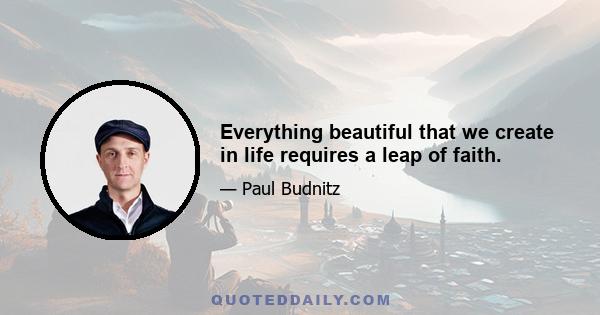 Everything beautiful that we create in life requires a leap of faith.