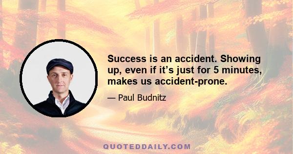 Success is an accident. Showing up, even if it’s just for 5 minutes, makes us accident-prone.