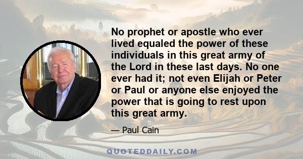 No prophet or apostle who ever lived equaled the power of these individuals in this great army of the Lord in these last days. No one ever had it; not even Elijah or Peter or Paul or anyone else enjoyed the power that