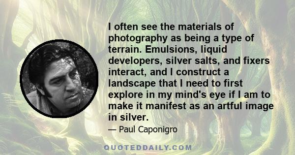 I often see the materials of photography as being a type of terrain. Emulsions, liquid developers, silver salts, and fixers interact, and I construct a landscape that I need to first explore in my mind's eye if I am to