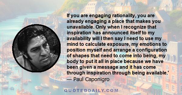 If you are engaging rationality, you are already engaging a place that makes you unavailable. Only when I recognize that inspiration has announced itself to my availability will I then say I need to use my mind to