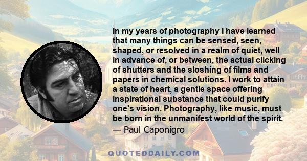 In my years of photography I have learned that many things can be sensed, seen, shaped, or resolved in a realm of quiet, well in advance of, or between, the actual clicking of shutters and the sloshing of films and