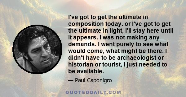 I've got to get the ultimate in composition today. or I've got to get the ultimate in light, I'll stay here until it appears. I was not making any demands. I went purely to see what would come, what might be there. I