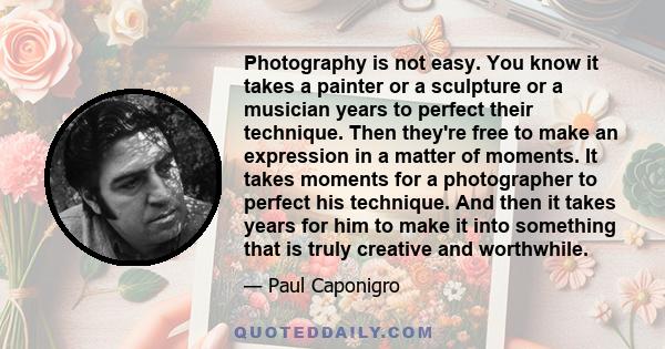 Photography is not easy. You know it takes a painter or a sculpture or a musician years to perfect their technique. Then they're free to make an expression in a matter of moments. It takes moments for a photographer to