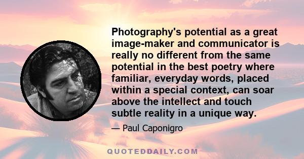 Photography's potential as a great image-maker and communicator is really no different from the same potential in the best poetry where familiar, everyday words, placed within a special context, can soar above the