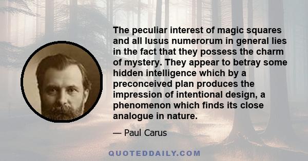 The peculiar interest of magic squares and all lusus numerorum in general lies in the fact that they possess the charm of mystery. They appear to betray some hidden intelligence which by a preconceived plan produces the 