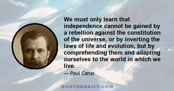 We must only learn that independence cannot be gained by a rebellion against the constitution of the universe, or by inverting the laws of life and evolution, but by comprehending them and adapting ourselves to the